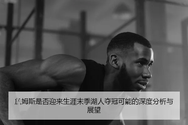 詹姆斯是否迎来生涯末季湖人夺冠可能的深度分析与展望
